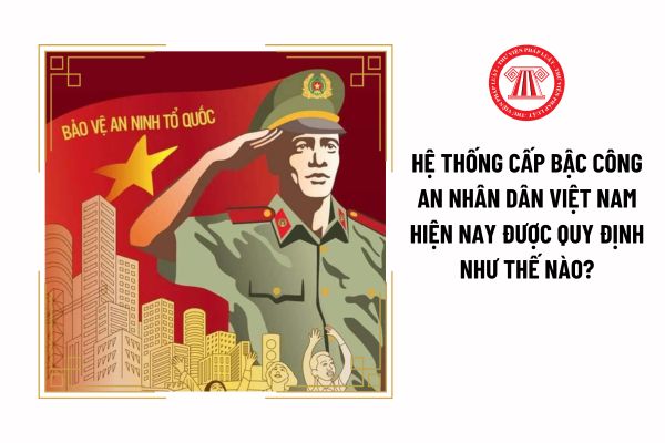Hệ thống cấp bậc Công an nhân dân Việt Nam hiện nay được quy định như thế nào?