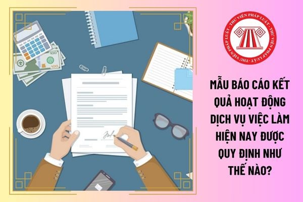 Mẫu báo cáo kết quả hoạt động dịch vụ việc làm hiện nay được quy định như thế nào?