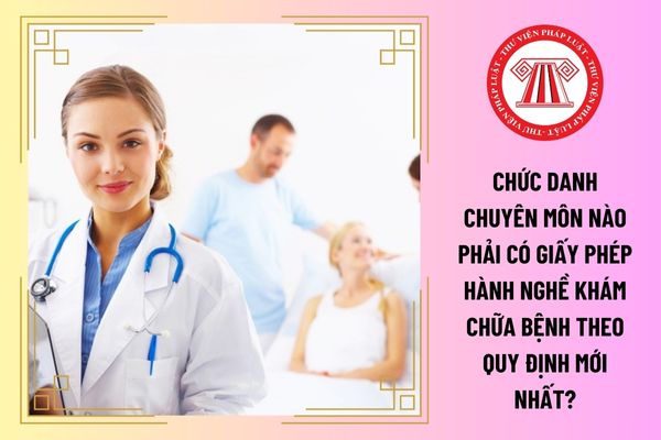 Chức danh chuyên môn nào phải có giấy phép hành nghề khám chữa bệnh theo quy định mới nhất?