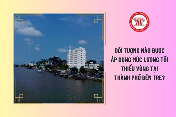 Đối tượng nào được áp dụng mức lương tối thiểu vùng tại Thành phố Bến Tre?