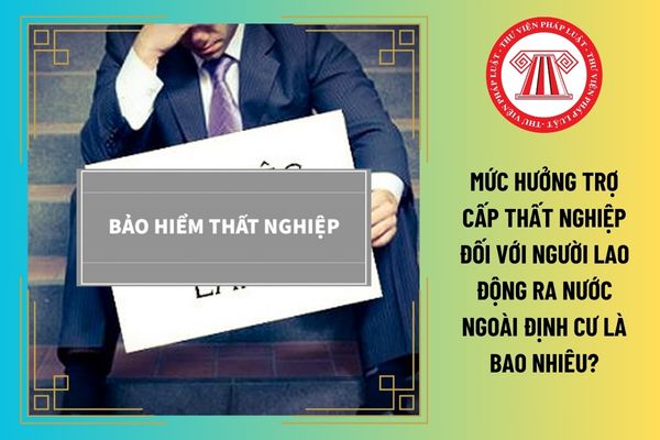 Mức hưởng trợ cấp thất nghiệp đối với người lao động ra nước ngoài định cư là bao nhiêu?