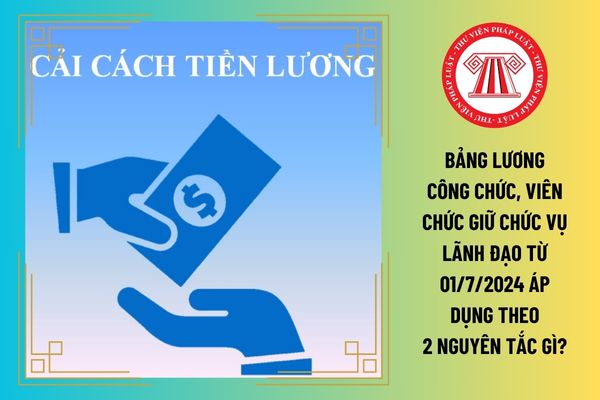 Bảng lương công chức, viên chức giữ chức vụ lãnh đạo từ 01/7/2024 áp dụng theo 2 nguyên tắc gì?