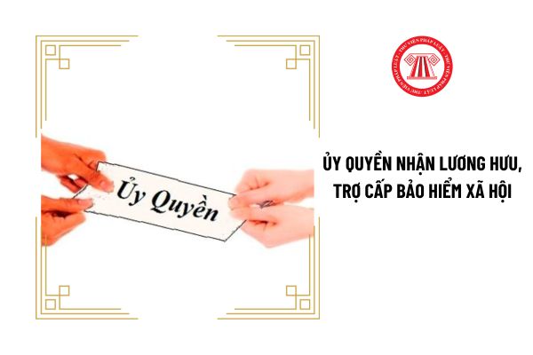 Người lao động có được ủy quyền cho người khác nhận lương hưu và trợ cấp bảo hiểm xã hội không?