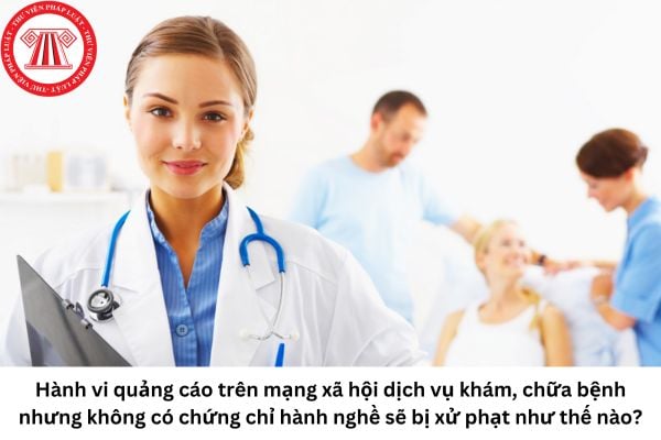 Cho tôi hỏi đối với hành vi quảng cáo trên mạng xã hội để khám chữa bệnh nhưng không có chứng chỉ hành nghề sẽ bị xử phạt như thế nào? Câu hỏi của anh T.M (Hà Nội)