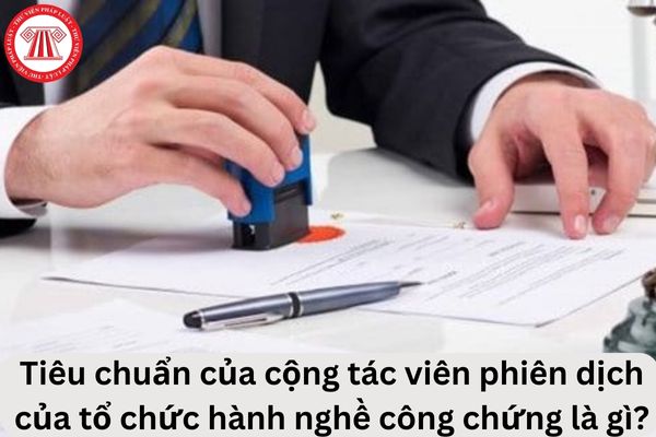 Cho tôi hỏi tiêu chuẩn của cộng tác viên phiên dịch của tổ chức hành nghề công chứng là gì? Câu hỏi của anh T.B (Thái Nguyên)