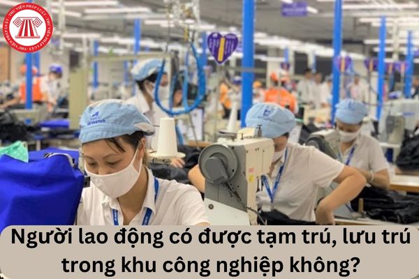 Cho tôi hỏi Người lao động có được tạm trú, lưu trú trong khu công nghiệp không? Câu hỏi của chị T.H (Lâm Đồng)