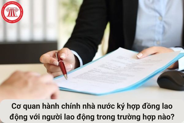 Cho tôi hỏi cơ quan hành chính nhà nước ký hợp đồng lao động với người lao động trong trường hợp nào? Câu hỏi của anh T.K (Thái Nguyên)