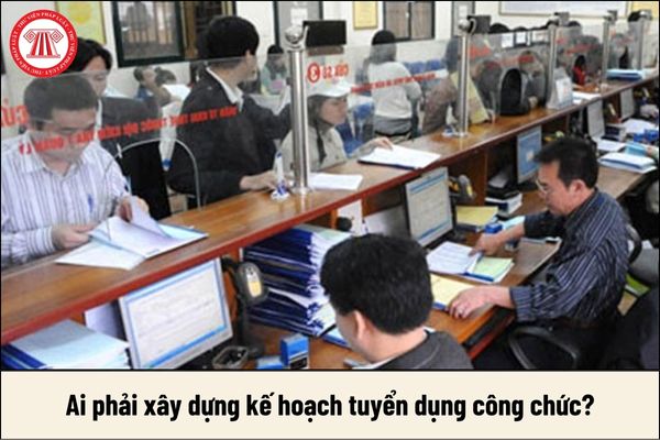 Ai phải xây dựng kế hoạch tuyển dụng công chức?