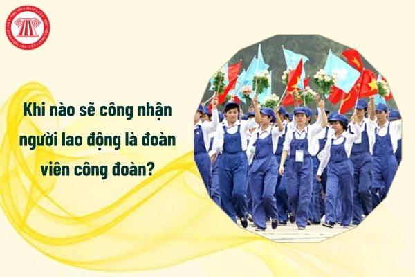 Khi nào sẽ công nhận người lao động là đoàn viên công đoàn?