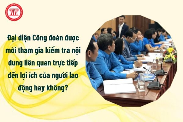 Đại diện Công đoàn được mời tham gia kiểm tra nội dung liên quan trực tiếp đến lợi ích của người lao động hay không?