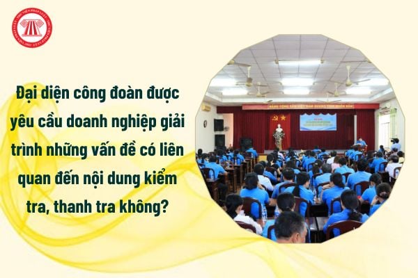 Đại diện công đoàn được yêu cầu doanh nghiệp giải trình những vấn đề có liên quan đến nội dung kiểm tra, thanh tra hay không?