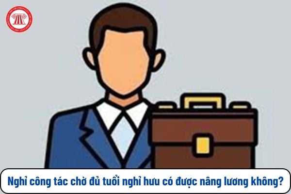 Từ 1/1/2025 nghỉ công tác chờ đủ tuổi nghỉ hưu có được nâng lương không?