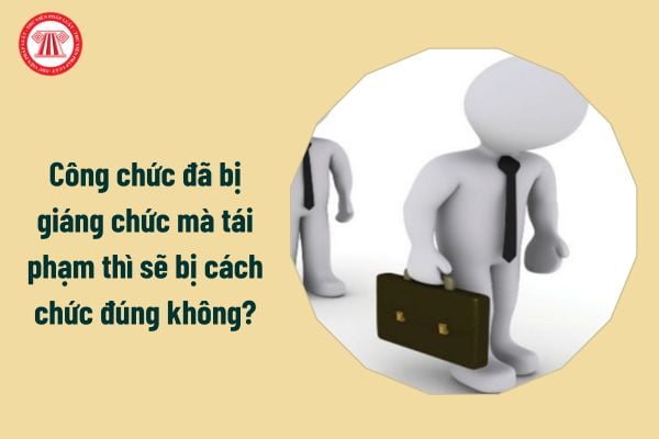 Công chức đã bị giáng chức mà tái phạm thì sẽ bị cách chức đúng không?