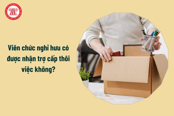 Viên chức nghỉ hưu có được nhận trợ cấp thôi việc không?