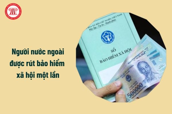 Từ 1/7/2025 người nước ngoài được rút bảo hiểm xã hội một lần, cụ thể ra sao?