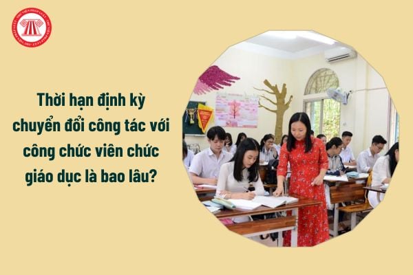 Thời hạn định kỳ chuyển đổi công tác với công chức viên chức giáo dục là bao lâu?