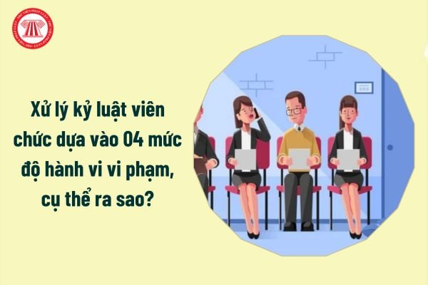 Xử lý kỷ luật viên chức dựa vào 04 mức độ hành vi vi phạm, cụ thể ra sao?