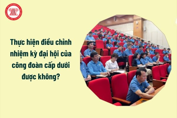 Thực hiện điều chỉnh nhiệm kỳ đại hội của công đoàn cấp dưới được không?