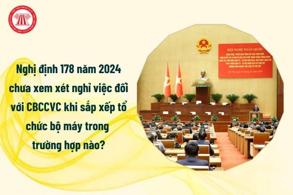 Nghị định 178 năm 2024 chưa xem xét nghỉ việc đối với CBCCVC khi sắp xếp tổ chức bộ máy trong trường hợp nào?