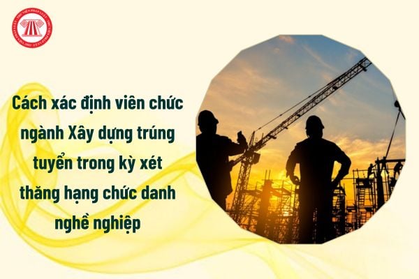 Cách xác định viên chức ngành Xây dựng trúng tuyển trong kỳ xét thăng hạng chức danh nghề nghiệp ra sao?