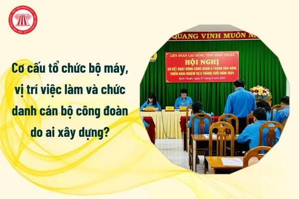 Toàn bộ cơ cấu tổ chức bộ máy, vị trí việc làm và chức danh cán bộ công đoàn do ai xây dựng?