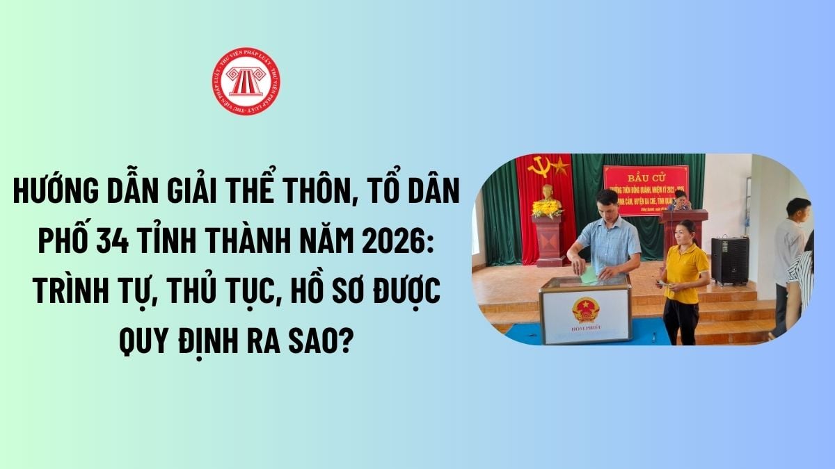 Hướng dẫn giải thể thôn, tổ dân phố 34 tỉnh thành năm 2026: Trình tự, thủ tục, hồ sơ được quy định ra sao?