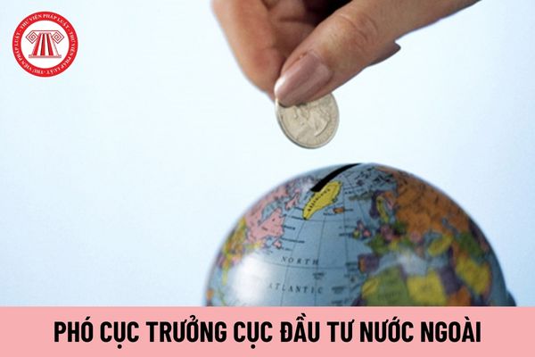 Phó Cục trưởng Cục Đầu tư nước ngoài do ai có thẩm quyền bổ nhiệm?