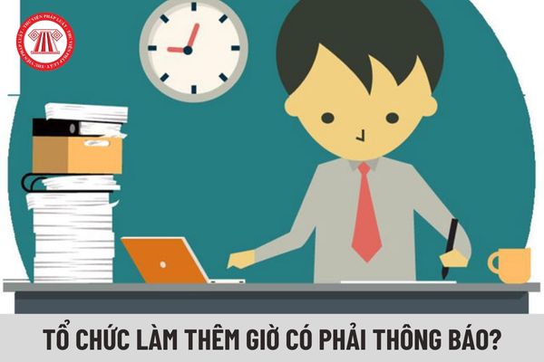 Doanh nghiệp tổ chức làm thêm giờ có phải thông báo cho cơ quan nhà nước không?