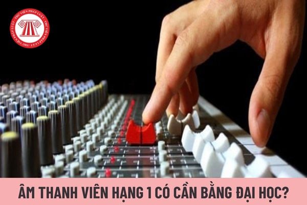 Âm thanh viên hạng 1 có cần bằng tốt nghiệp đại học không?