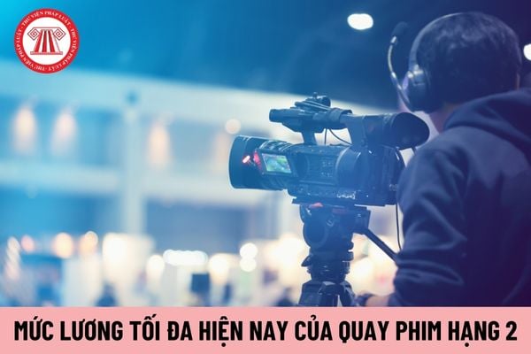 Mức lương tối đa của chức danh Quay phim hạng 2 hiện nay là bao nhiêu?