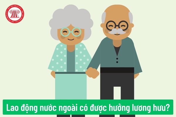 Người lao động nước ngoài có được hưởng lương hưu hay không? Mức hưởng lương hưu hằng tháng đối với người lao động nước ngoài như thế nào?