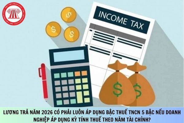 Lương trả năm 2026 có phải luôn áp dụng bậc thuế TNCN 5 bậc nếu doanh nghiệp áp dụng kỳ tính thuế theo năm tài chính?