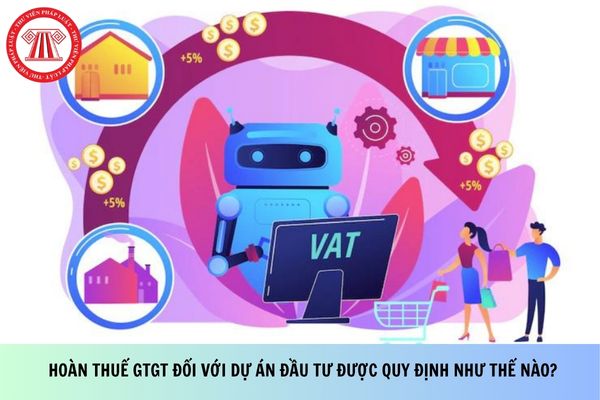 Hoàn thuế GTGT đối với dự án đầu tư được quy định như thế nào?