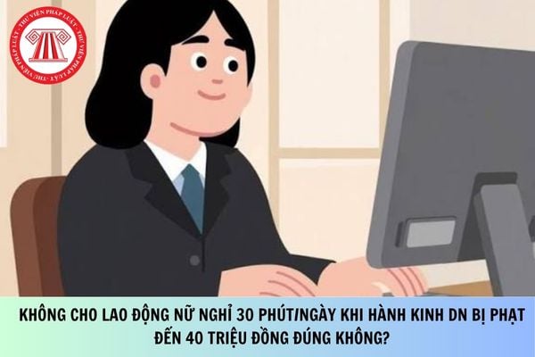 Không cho lao động nữ nghỉ 30 phút/ngày khi hành kinh DN bị phạt đến 40 triệu đồng đúng không?