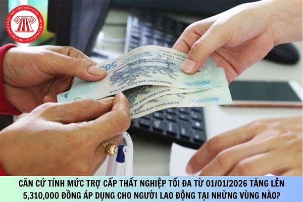 Căn cứ tính mức trợ cấp thất nghiệp tối đa từ 01/01/2026 tăng lên 5,310,000 đồng áp dụng cho người lao động tại những vùng nào?