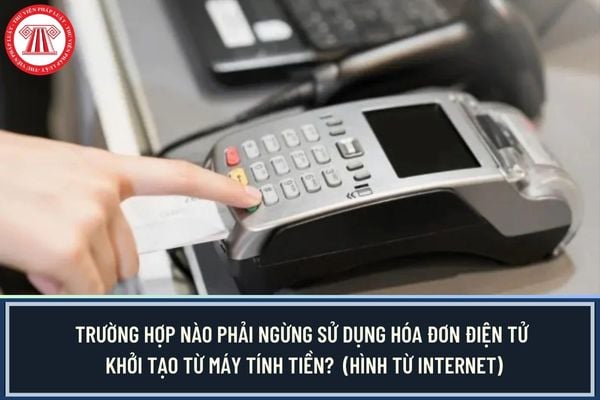 Trường hợp nào phải ngừng sử dụng hóa đơn điện tử khởi tạo từ máy tính tiền? 