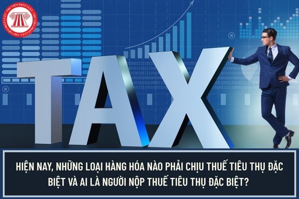 Hiện nay, những loại hàng hóa nào phải chịu thuế tiêu thụ đặc biệt và ai là người nộp thuế tiêu thụ đặc biệt? 