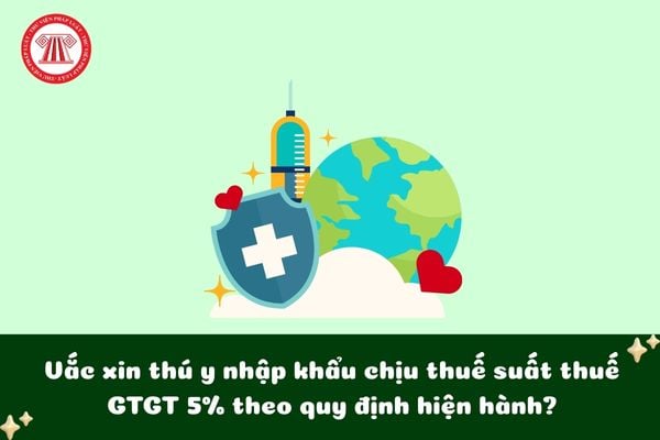 Vắc xin thú y nhập khẩu chịu thuế suất thuế GTGT 5% theo quy định hiện hành?