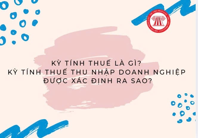 Kỳ tính thuế là gì? Kỳ tính thuế thu nhập doanh nghiệp được xác định ra sao?
