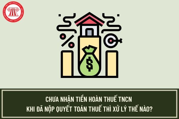 Chưa nhận tiền hoàn thuế TNCN khi đã nộp quyết toán thuế thì xử lý thế nào?