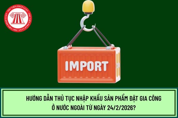 Hướng dẫn thủ tục nhập khẩu sản phẩm đặt gia công ở nước ngoài từ ngày 24/2/2026?