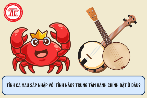 Tỉnh Cà Mau sáp nhập với tỉnh nào? Trung tâm hành chính đặt ở đâu?