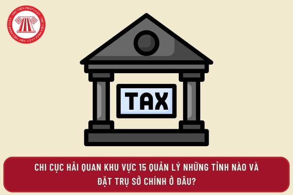 Chi cục Hải quan khu vực 15 quản lý những tỉnh nào và đặt trụ sở chính ở đâu?