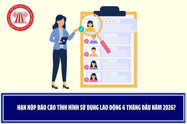 Hạn nộp báo cáo tình hình sử dụng lao động 6 tháng đầu năm 2026?