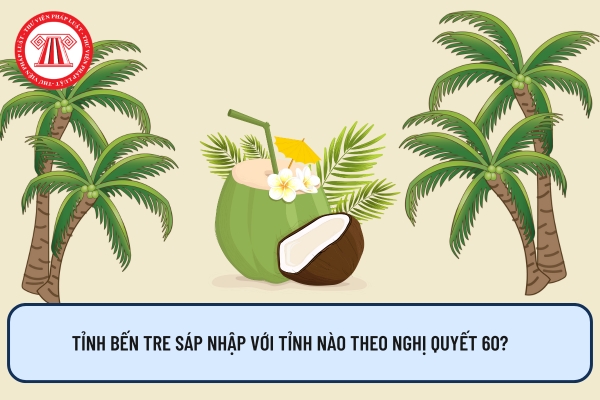 Tỉnh Bến Tre sáp nhập với tỉnh nào theo Nghị quyết 60?