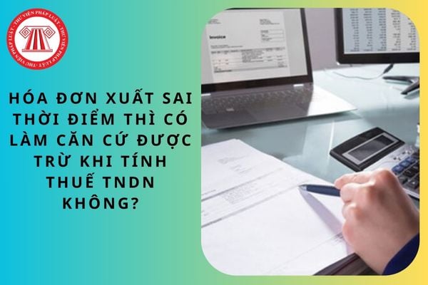 Hóa đơn xuất sai thời điểm thì có làm căn cứ được trừ khi tính thuế TNDN không?
