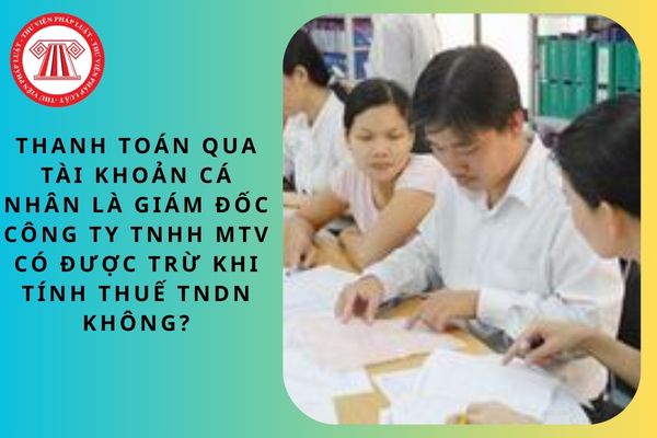Thanh toán qua tài khoản cá nhân là giám đốc công ty TNHH MTV có được trừ khi tính thuế TNDN không?