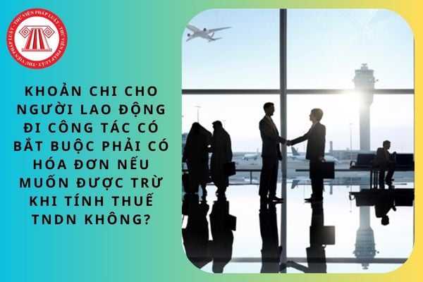 Khoản chi cho người lao động đi công tác có bắt buộc phải có hóa đơn nếu muốn được trừ khi tính thuế TNDN không?