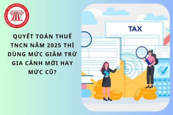 Quyết toán thuế TNCN năm 2025 thì dùng mức giảm trừ gia cảnh mới hay mức cũ?