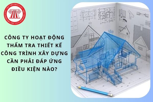 Công ty hoạt động thẩm tra thiết kế công trình xây dựng cần phải đáp ứng điều kiện nào?